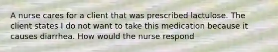 A nurse cares for a client that was prescribed lactulose. The client states I do not want to take this medication because it causes diarrhea. How would the nurse respond