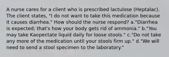 A nurse cares for a client who is prescribed lactulose (Heptalac). The client states, "I do not want to take this medication because it causes diarrhea." How should the nurse respond? a."Diarrhea is expected; that's how your body gets rid of ammonia." b."You may take Kaopectate liquid daily for loose stools." c."Do not take any more of the medication until your stools firm up." d."We will need to send a stool specimen to the laboratory."