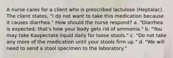 A nurse cares for a client who is prescribed lactulose (Heptalac). The client states, "I do not want to take this medication because it causes diarrhea." How should the nurse respond? a. "Diarrhea is expected; that's how your body gets rid of ammonia." b. "You may take Kaopectate liquid daily for loose stools." c. "Do not take any more of the medication until your stools firm up." d. "We will need to send a stool specimen to the laboratory."