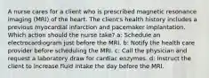 A nurse cares for a client who is prescribed magnetic resonance imaging (MRI) of the heart. The client's health history includes a previous myocardial infarction and pacemaker implantation. Which action should the nurse take? a: Schedule an electrocardiogram just before the MRI. b: Notify the health care provider before scheduling the MRI. c: Call the physician and request a laboratory draw for cardiac enzymes. d: Instruct the client to increase fluid intake the day before the MRI.