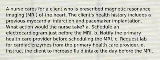 A nurse cares for a client who is prescribed magnetic resonance imaging (MRI) of the heart. The client's health history includes a previous myocardial infarction and pacemaker implantation. What action would the nurse take? a. Schedule an electrocardiogram just before the MRI. b. Notify the primary health care provider before scheduling the MRI. c. Request lab for cardiac enzymes from the primary health care provider. d. Instruct the client to increase fluid intake the day before the MRI.