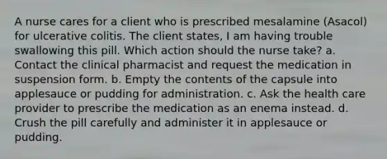 A nurse cares for a client who is prescribed mesalamine (Asacol) for ulcerative colitis. The client states, I am having trouble swallowing this pill. Which action should the nurse take? a. Contact the clinical pharmacist and request the medication in suspension form. b. Empty the contents of the capsule into applesauce or pudding for administration. c. Ask the health care provider to prescribe the medication as an enema instead. d. Crush the pill carefully and administer it in applesauce or pudding.