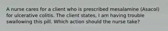 A nurse cares for a client who is prescribed mesalamine (Asacol) for ulcerative colitis. The client states, I am having trouble swallowing this pill. Which action should the nurse take?