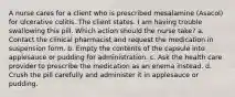 A nurse cares for a client who is prescribed mesalamine (Asacol) for ulcerative colitis. The client states. I am having trouble swallowing this pill. Which action should the nurse take? a. Contact the clinical pharmacist and request the medication in suspension form. b. Empty the contents of the capsule into applesauce or pudding for administration. c. Ask the health care provider to prescribe the medication as an enema instead. d. Crush the pill carefully and administer it in applesauce or pudding.