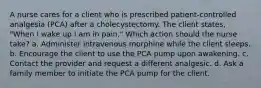 A nurse cares for a client who is prescribed patient-controlled analgesia (PCA) after a cholecystectomy. The client states, "When I wake up I am in pain." Which action should the nurse take? a. Administer intravenous morphine while the client sleeps. b. Encourage the client to use the PCA pump upon awakening. c. Contact the provider and request a different analgesic. d. Ask a family member to initiate the PCA pump for the client.