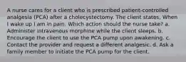 A nurse cares for a client who is prescribed patient-controlled analgesia (PCA) after a cholecystectomy. The client states, When I wake up I am in pain. Which action should the nurse take? a. Administer intravenous morphine while the client sleeps. b. Encourage the client to use the PCA pump upon awakening. c. Contact the provider and request a different analgesic. d. Ask a family member to initiate the PCA pump for the client.