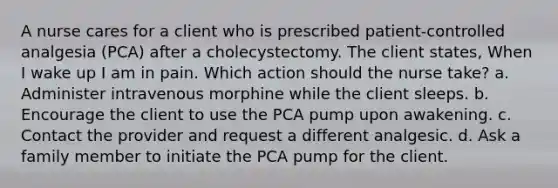 A nurse cares for a client who is prescribed patient-controlled analgesia (PCA) after a cholecystectomy. The client states, When I wake up I am in pain. Which action should the nurse take? a. Administer intravenous morphine while the client sleeps. b. Encourage the client to use the PCA pump upon awakening. c. Contact the provider and request a different analgesic. d. Ask a family member to initiate the PCA pump for the client.