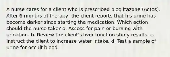 A nurse cares for a client who is prescribed pioglitazone (Actos). After 6 months of therapy, the client reports that his urine has become darker since starting the medication. Which action should the nurse take? a. Assess for pain or burning with urination. b. Review the client's liver function study results. c. Instruct the client to increase water intake. d. Test a sample of urine for occult blood.