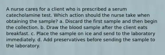 A nurse cares for a client who is prescribed a serum catecholamine test. Which action should the nurse take when obtaining the sample? a. Discard the first sample and then begin the collection. b. Draw the blood sample after the client eats breakfast. c. Place the sample on ice and send to the laboratory immediately. d. Add preservatives before sending the sample to the laboratory.