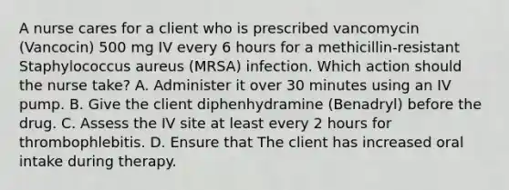 A nurse cares for a client who is prescribed vancomycin (Vancocin) 500 mg IV every 6 hours for a methicillin-resistant Staphylococcus aureus (MRSA) infection. Which action should the nurse take? A. Administer it over 30 minutes using an IV pump. B. Give the client diphenhydramine (Benadryl) before the drug. C. Assess the IV site at least every 2 hours for thrombophlebitis. D. Ensure that The client has increased oral intake during therapy.