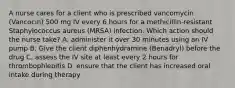 A nurse cares for a client who is prescribed vancomycin (Vancocin) 500 mg IV every 6 hours for a methicillin-resistant Staphylococcus aureus (MRSA) infection. Which action should the nurse take? A. administer it over 30 minutes using an IV pump B. Give the client diphenhydramine (Benadryl) before the drug C. assess the IV site at least every 2 hours for thrombophlebitis D. ensure that the client has increased oral intake during therapy