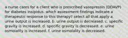 a nurse cares for a client who is prescribed vasopressin (DDAVP) for diabetes insipidus. which assessment findings indicate a therapeutic response to this therapy? select all that apply a. urine output is increased. b. urine output is decreased. c. specific gravity is increased. d. specific gravity is decreased. e. urine osmolality is increased. f. urine osmolality is decreased.