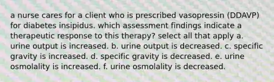 a nurse cares for a client who is prescribed vasopressin (DDAVP) for diabetes insipidus. which assessment findings indicate a therapeutic response to this therapy? select all that apply a. urine output is increased. b. urine output is decreased. c. specific gravity is increased. d. specific gravity is decreased. e. urine osmolality is increased. f. urine osmolality is decreased.