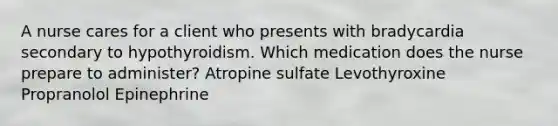 A nurse cares for a client who presents with bradycardia secondary to hypothyroidism. Which medication does the nurse prepare to administer? Atropine sulfate Levothyroxine Propranolol Epinephrine