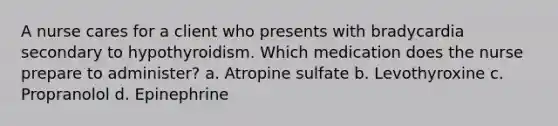 A nurse cares for a client who presents with bradycardia secondary to hypothyroidism. Which medication does the nurse prepare to administer? a. Atropine sulfate b. Levothyroxine c. Propranolol d. Epinephrine