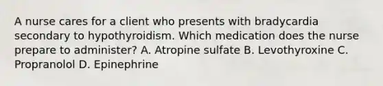 A nurse cares for a client who presents with bradycardia secondary to hypothyroidism. Which medication does the nurse prepare to administer? A. Atropine sulfate B. Levothyroxine C. Propranolol D. Epinephrine