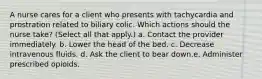 A nurse cares for a client who presents with tachycardia and prostration related to biliary colic. Which actions should the nurse take? (Select all that apply.) a. Contact the provider immediately. b. Lower the head of the bed. c. Decrease intravenous fluids. d. Ask the client to bear down.e. Administer prescribed opioids.