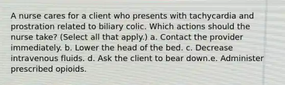 A nurse cares for a client who presents with tachycardia and prostration related to biliary colic. Which actions should the nurse take? (Select all that apply.) a. Contact the provider immediately. b. Lower the head of the bed. c. Decrease intravenous fluids. d. Ask the client to bear down.e. Administer prescribed opioids.