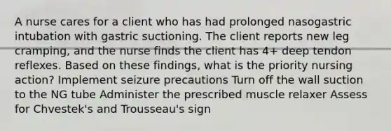 A nurse cares for a client who has had prolonged nasogastric intubation with gastric suctioning. The client reports new leg cramping, and the nurse finds the client has 4+ deep tendon reflexes. Based on these findings, what is the priority nursing action? Implement seizure precautions Turn off the wall suction to the NG tube Administer the prescribed muscle relaxer Assess for Chvestek's and Trousseau's sign