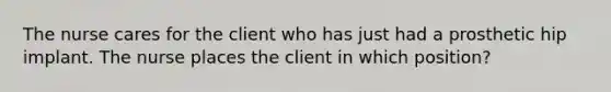 The nurse cares for the client who has just had a prosthetic hip implant. The nurse places the client in which position?