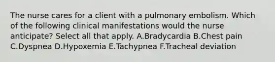 The nurse cares for a client with a pulmonary embolism. Which of the following clinical manifestations would the nurse anticipate? Select all that apply. A.Bradycardia B.Chest pain C.Dyspnea D.Hypoxemia E.Tachypnea F.Tracheal deviation