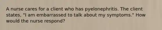 A nurse cares for a client who has pyelonephritis. The client states, "I am embarrassed to talk about my symptoms." How would the nurse respond?