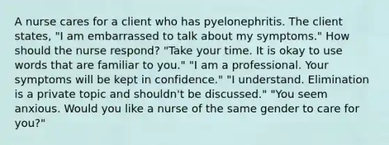 A nurse cares for a client who has pyelonephritis. The client states, "I am embarrassed to talk about my symptoms." How should the nurse respond? "Take your time. It is okay to use words that are familiar to you." "I am a professional. Your symptoms will be kept in confidence." "I understand. Elimination is a private topic and shouldn't be discussed." "You seem anxious. Would you like a nurse of the same gender to care for you?"