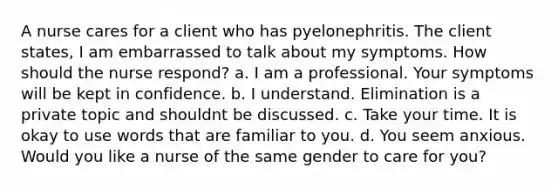 A nurse cares for a client who has pyelonephritis. The client states, I am embarrassed to talk about my symptoms. How should the nurse respond? a. I am a professional. Your symptoms will be kept in confidence. b. I understand. Elimination is a private topic and shouldnt be discussed. c. Take your time. It is okay to use words that are familiar to you. d. You seem anxious. Would you like a nurse of the same gender to care for you?