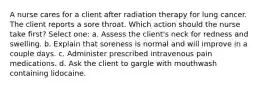 A nurse cares for a client after radiation therapy for lung cancer. The client reports a sore throat. Which action should the nurse take first? Select one: a. Assess the client's neck for redness and swelling. b. Explain that soreness is normal and will improve in a couple days. c. Administer prescribed intravenous pain medications. d. Ask the client to gargle with mouthwash containing lidocaine.