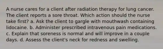 A nurse cares for a client after radiation therapy for lung cancer. The client reports a sore throat. Which action should the nurse take first? a. Ask the client to gargle with mouthwash containing lidocaine. b. Administer prescribed intravenous pain medications. c. Explain that soreness is normal and will improve in a couple days. d. Assess the client's neck for redness and swelling.