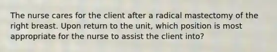 The nurse cares for the client after a radical mastectomy of the right breast. Upon return to the unit, which position is most appropriate for the nurse to assist the client into?