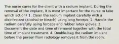 The nurse cares for the client with a radium implant. During the removal of the implant, it is most important for the nurse to take which action? 1. Clean the radium implant carefully with a disinfectant (alcohol or bleach) using long forceps. 2. Handle the radium carefully using forceps and rubber latex gloves. 3. Document the date and time of removal together with the total time of implant treatment. 4. Double-bag the radium implant before the person from radiology removes it from the room.