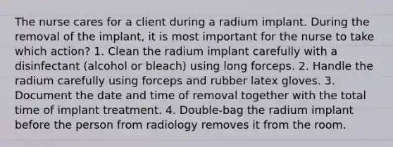 The nurse cares for a client during a radium implant. During the removal of the implant, it is most important for the nurse to take which action? 1. Clean the radium implant carefully with a disinfectant (alcohol or bleach) using long forceps. 2. Handle the radium carefully using forceps and rubber latex gloves. 3. Document the date and time of removal together with the total time of implant treatment. 4. Double-bag the radium implant before the person from radiology removes it from the room.