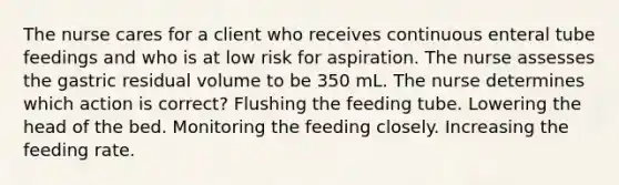 The nurse cares for a client who receives continuous enteral tube feedings and who is at low risk for aspiration. The nurse assesses the gastric residual volume to be 350 mL. The nurse determines which action is correct? Flushing the feeding tube. Lowering the head of the bed. Monitoring the feeding closely. Increasing the feeding rate.