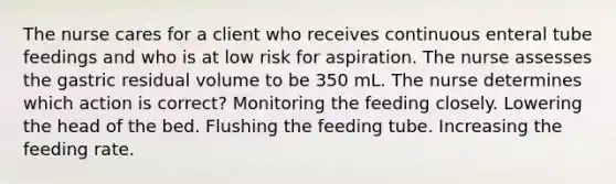 The nurse cares for a client who receives continuous enteral tube feedings and who is at low risk for aspiration. The nurse assesses the gastric residual volume to be 350 mL. The nurse determines which action is correct? Monitoring the feeding closely. Lowering the head of the bed. Flushing the feeding tube. Increasing the feeding rate.