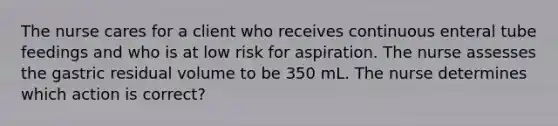 The nurse cares for a client who receives continuous enteral tube feedings and who is at low risk for aspiration. The nurse assesses the gastric residual volume to be 350 mL. The nurse determines which action is correct?