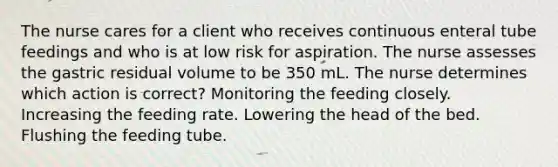 The nurse cares for a client who receives continuous enteral tube feedings and who is at low risk for aspiration. The nurse assesses the gastric residual volume to be 350 mL. The nurse determines which action is correct? Monitoring the feeding closely. Increasing the feeding rate. Lowering the head of the bed. Flushing the feeding tube.