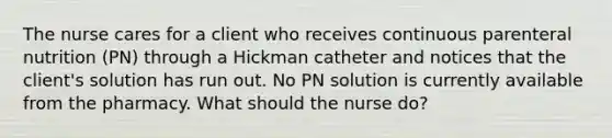 The nurse cares for a client who receives continuous parenteral nutrition (PN) through a Hickman catheter and notices that the client's solution has run out. No PN solution is currently available from the pharmacy. What should the nurse do?