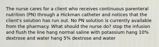 The nurse cares for a client who receives continuous parenteral nutrition (PN) through a Hickman catheter and notices that the client's solution has run out. No PN solution is currently available from the pharmacy. What should the nurse do? stop the infusion and flush the line hang normal saline with potassium hang 10% dextrose and water hang 5% dextrose and water