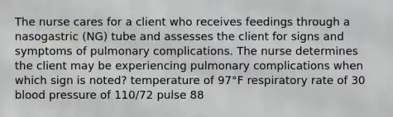 The nurse cares for a client who receives feedings through a nasogastric (NG) tube and assesses the client for signs and symptoms of pulmonary complications. The nurse determines the client may be experiencing pulmonary complications when which sign is noted? temperature of 97°F respiratory rate of 30 blood pressure of 110/72 pulse 88