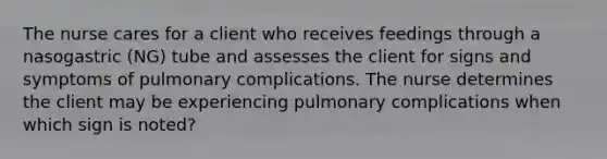 The nurse cares for a client who receives feedings through a nasogastric (NG) tube and assesses the client for signs and symptoms of pulmonary complications. The nurse determines the client may be experiencing pulmonary complications when which sign is noted?