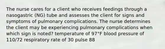 The nurse cares for a client who receives feedings through a nasogastric (NG) tube and assesses the client for signs and symptoms of pulmonary complications. The nurse determines the client may be experiencing pulmonary complications when which sign is noted? temperature of 97°F blood pressure of 110/72 respiratory rate of 30 pulse 88