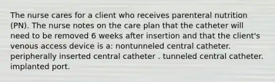 The nurse cares for a client who receives parenteral nutrition (PN). The nurse notes on the care plan that the catheter will need to be removed 6 weeks after insertion and that the client's venous access device is a: nontunneled central catheter. peripherally inserted central catheter . tunneled central catheter. implanted port.