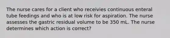 The nurse cares for a client who receivies continuous enteral tube feedings and who is at low risk for aspiration. The nurse assesses the gastric residual volume to be 350 mL. The nurse determines which action is correct?