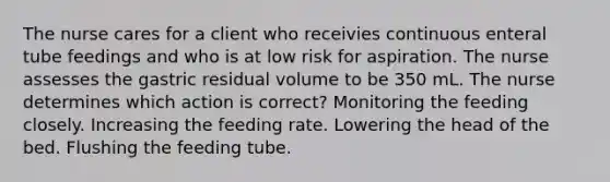 The nurse cares for a client who receivies continuous enteral tube feedings and who is at low risk for aspiration. The nurse assesses the gastric residual volume to be 350 mL. The nurse determines which action is correct? Monitoring the feeding closely. Increasing the feeding rate. Lowering the head of the bed. Flushing the feeding tube.