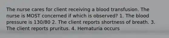 The nurse cares for client receiving a blood transfusion. The nurse is MOST concerned if which is observed? 1. The blood pressure is 130/80 2. The client reports shortness of breath. 3. The client reports pruritus. 4. Hematuria occurs