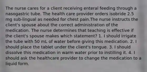 The nurse cares for a client receiving enteral feeding through a nasogastric tube. The health care provider orders isobride 2.5 mg sub-lingual as needed for chest pain.The nurse instructs the client's spouse about the correct administration of the medication. The nurse determines that teaching is effective if the client's spouse makes which statement? 1. I should irrigate the tube with 50 mL of water before giving this medication. 2. I should place the tablet under the client's tongue. 3. I should dissolve this medication in warm water prior to instilling it. 4. I should ask the healthcare provider to change the medication to a liquid form.