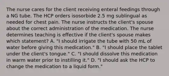 The nurse cares for the client receiving enteral feedings through a NG tube. The HCP orders isosorbide 2.5 mg sublingual as needed for chest pain. The nurse instructs the client's spouse about the correct administration of the medication. The nurse determines teaching is effective if the client's spouse makes which statement? A. "I should irrigate the tube with 50 mL of water before giving this medication." B. "I should place the tablet under the client's tongue." C. "I should dissolve this medication in warm water prior to instilling it." D. "I should ask the HCP to change the medication to a liquid form."