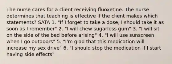 The nurse cares for a client receiving fluoxetine. The nurse determines that teaching is effective if the client makes which statements? SATA 1. "If I forget to take a dose, I should take it as soon as I remember" 2. "I will chew sugarless gum" 3. "I will sit on the side of the bed before arising" 4. "I will use sunscreen when I go outdoors" 5. "I'm glad that this medication will increase my sex drive" 6. "I should stop the medication if I start having side effects"