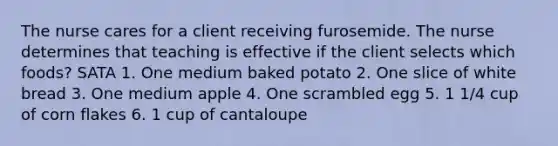 The nurse cares for a client receiving furosemide. The nurse determines that teaching is effective if the client selects which foods? SATA 1. One medium baked potato 2. One slice of white bread 3. One medium apple 4. One scrambled egg 5. 1 1/4 cup of corn flakes 6. 1 cup of cantaloupe